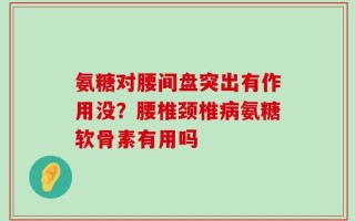 氨糖对腰间盘突出有作用没？腰椎颈椎病氨糖软骨素有用吗