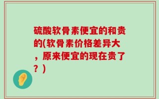 硫酸软骨素便宜的和贵的(软骨素价格差异大，原来便宜的现在贵了？)