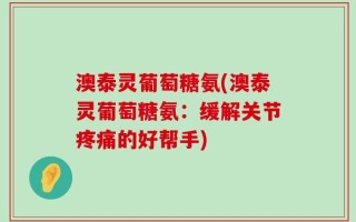 澳泰灵葡萄糖氨(澳泰灵葡萄糖氨：缓解关节疼痛的好帮手)