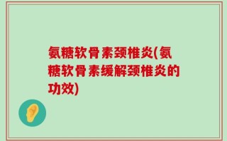 氨糖软骨素颈椎炎(氨糖软骨素缓解颈椎炎的功效)