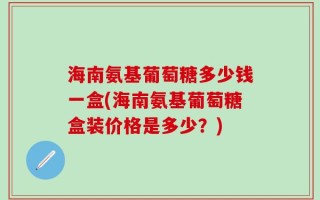 海南氨基葡萄糖多少钱一盒(海南氨基葡萄糖盒装价格是多少？)