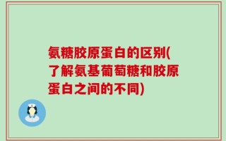 氨糖胶原蛋白的区别(了解氨基葡萄糖和胶原蛋白之间的不同)
