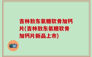 吉林敖东氨糖软骨加钙片(吉林敖东氨糖软骨加钙片新品上市)