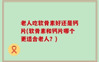老人吃软骨素好还是钙片(软骨素和钙片哪个更适合老人？)