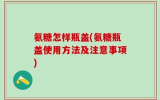 氨糖怎样瓶盖(氨糖瓶盖使用方法及注意事项)