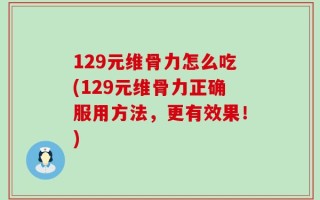 129元维骨力怎么吃(129元维骨力正确服用方法，更有效果！)