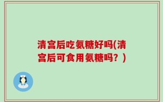 清宫后吃氨糖好吗(清宫后可食用氨糖吗？)