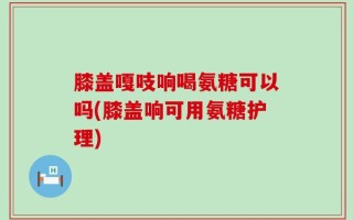 膝盖嘎吱响喝氨糖可以吗(膝盖响可用氨糖护理)