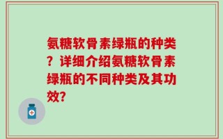 氨糖软骨素绿瓶的种类？详细介绍氨糖软骨素绿瓶的不同种类及其功效？