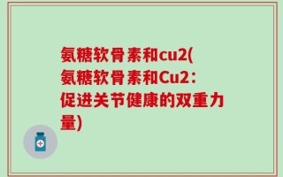 氨糖软骨素和cu2(氨糖软骨素和Cu2：促进关节健康的双重力量)