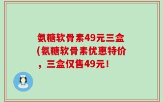 氨糖软骨素49元三盒(氨糖软骨素优惠特价，三盒仅售49元！