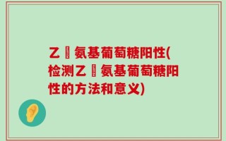 乙俙氨基葡萄糖阳性(检测乙俙氨基葡萄糖阳性的方法和意义)