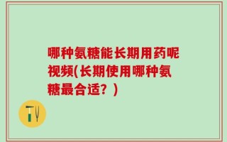 哪种氨糖能长期用药呢视频(长期使用哪种氨糖最合适？)