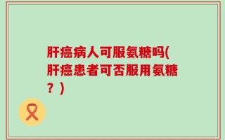 肝癌病人可服氨糖吗(肝癌患者可否服用氨糖？)