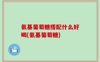 氨基葡萄糖搭配什么好喝(氨基葡萄糖)
