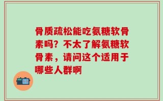 骨质疏松能吃氨糖软骨素吗？不太了解氨糖软骨素，请问这个适用于哪些人群啊