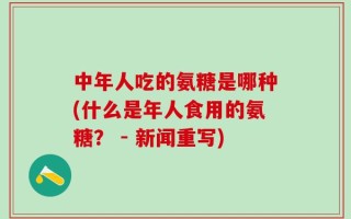 中年人吃的氨糖是哪种(什么是年人食用的氨糖？ - 新闻重写)