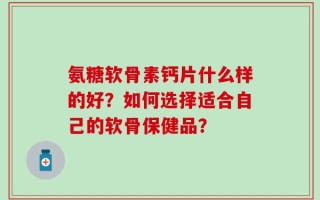 氨糖软骨素钙片什么样的好？如何选择适合自己的软骨保健品？