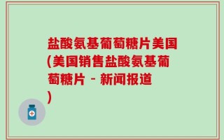 盐酸氨基葡萄糖片美国(美国销售盐酸氨基葡萄糖片 - 新闻报道)