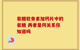 氨糖软骨素加钙片中的氨糖 两者是何关系你知道吗