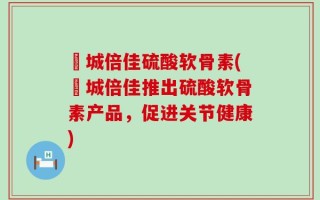 沕城倍佳硫酸软骨素(沕城倍佳推出硫酸软骨素产品，促进关节健康)