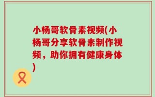 小杨哥软骨素视频(小杨哥分享软骨素制作视频，助你拥有健康身体)