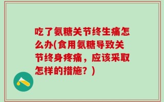 吃了氨糖关节终生痛怎么办(食用氨糖导致关节终身疼痛，应该采取怎样的措施？)