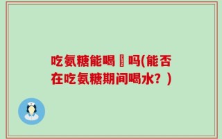 吃氨糖能喝氿吗(能否在吃氨糖期间喝水？)