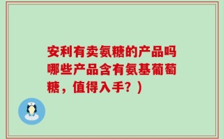 安利有卖氨糖的产品吗哪些产品含有氨基葡萄糖，值得入手？)