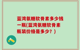 蓝湾氨糖软骨素多少钱一瓶(蓝湾氨糖软骨素瓶装价格是多少？)