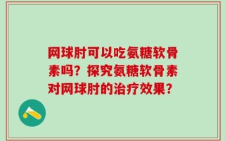 网球肘可以吃氨糖软骨素吗？探究氨糖软骨素对网球肘的治疗效果？