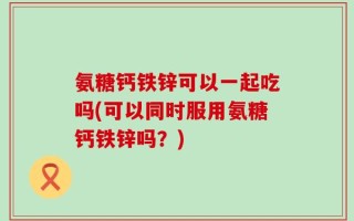 氨糖钙铁锌可以一起吃吗(可以同时服用氨糖钙铁锌吗？)