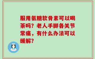 服用氨糖软骨素可以喝茶吗？老人手脚各关节常痛，有什么办法可以缓解？