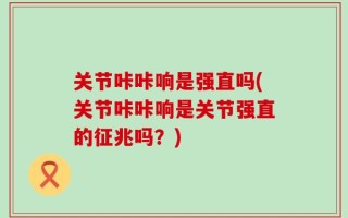 关节咔咔响是强直吗(关节咔咔响是关节强直的征兆吗？)