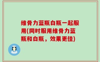 维骨力蓝瓶白瓶一起服用(同时服用维骨力蓝瓶和白瓶，效果更佳)