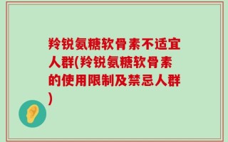 羚锐氨糖软骨素不适宜人群(羚锐氨糖软骨素的使用限制及禁忌人群)