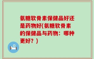 氨糖软骨素保健品好还是药物好(氨糖软骨素的保健品与药物：哪种更好？)
