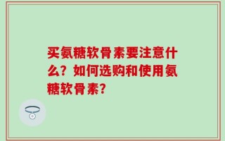 买氨糖软骨素要注意什么？如何选购和使用氨糖软骨素？
