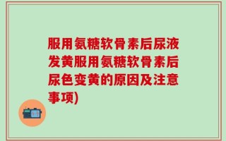 服用氨糖软骨素后尿液发黄服用氨糖软骨素后尿色变黄的原因及注意事项)