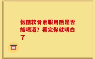 氨糖软骨素服用后是否能喝酒？看完你就明白了