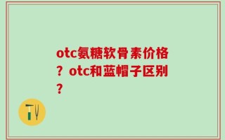 otc氨糖软骨素价格？otc和蓝帽子区别？