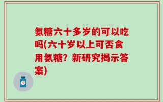 氨糖六十多岁的可以吃吗(六十岁以上可否食用氨糖？新研究揭示答案)