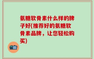 氨糖软骨素什么样的牌子好(推荐好的氨糖软骨素品牌，让您轻松购买)