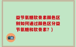 益节氨糖软骨素颜色区别如何通过颜色区分益节氨糖和软骨素？)