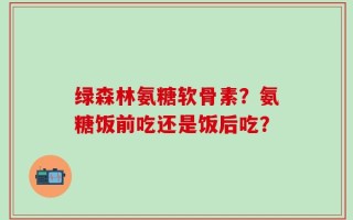 绿森林氨糖软骨素？氨糖饭前吃还是饭后吃？