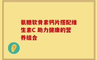 氨糖软骨素钙片搭配维生素C 助力健康的营养组合
