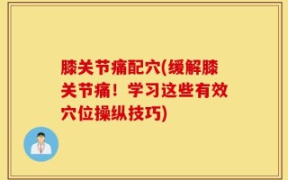 膝关节痛配穴(缓解膝关节痛！学习这些有效穴位操纵技巧)
