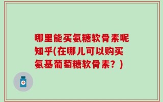 哪里能买氨糖软骨素呢知乎(在哪儿可以购买氨基葡萄糖软骨素？)