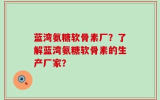 蓝湾氨糖软骨素厂？了解蓝湾氨糖软骨素的生产厂家？