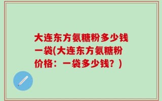 大连东方氨糖粉多少钱一袋(大连东方氨糖粉价格：一袋多少钱？)